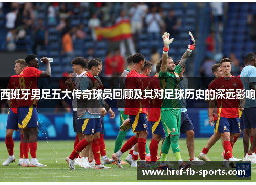 西班牙男足五大传奇球员回顾及其对足球历史的深远影响 西班牙男足五大传奇球员回顾及其对足球历史的深远影响