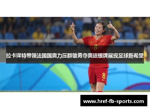 拉卡泽特带领法国国奥力压群雄勇夺奥运银牌展现足球新希望