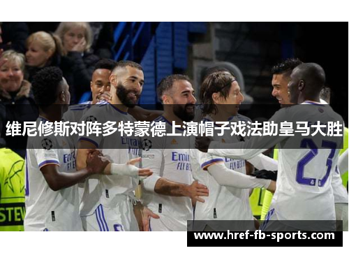 维尼修斯对阵多特蒙德上演帽子戏法助皇马大胜 维尼修斯对阵多特蒙德上演帽子戏法助皇马大胜