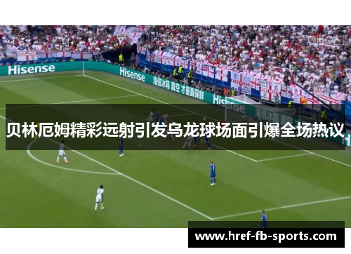 贝林厄姆精彩远射引发乌龙球场面引爆全场热议